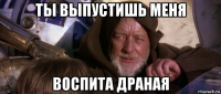 ты выпустишь меня воспита драная