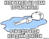 коли увидів що 1 іван тручає жигуля а ти відро води негодний донести