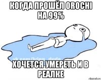 когда прошёл orochi на 99% хочется умереть и в реалке