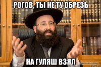 рогов, ты не ту обрезь на гуляш взял