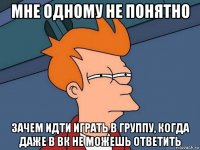 мне одному не понятно зачем идти играть в группу, когда даже в вк не можешь ответить