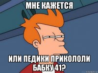 мне кажется или педики прикололи бабку 41?