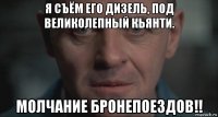 я съём его дизель, под великолепный кьянти. молчание бронепоездов!!