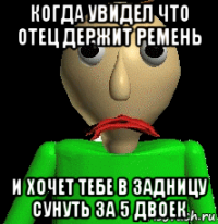 когда увидел что отец держит ремень и хочет тебе в задницу сунуть за 5 двоек