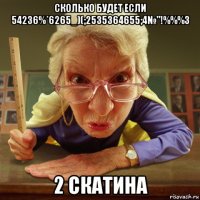 сколько будет если 54236%*6265_)(;2535364655;4№"!%%%3 2 скатина