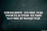 Если все вокруг - это говно, тогда трогай его, не трогай - все равно ты в говне. Нет выхода тогда