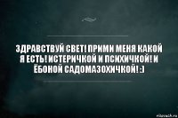 Здравствуй свет! Прими меня какой я есть! Истеричкой и психичкой! И ёбоной садомазохичкой! :)