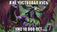 я не чуствовал кусь уже 10 000 лет
