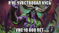 я не чувствовал кусь уже 10 000 лет
