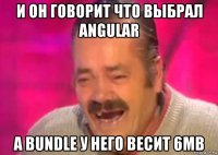 и он говорит что выбрал angular а bundle у него весит 6mb