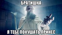 братишка я тебе покушать принес