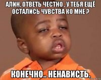 алин, ответь честно , у тебя ещё остались чувства ко мне ? конечно.. ненависть.