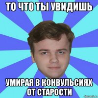 то что ты увидишь умирая в конвульсиях от старости