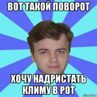вот такой поворот хочу надристать климу в рот