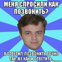 меня спросили как позвонить? я ответил ,позвонить точно так-же как и ответить.