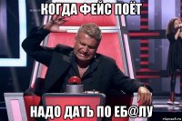 когда фейс поёт надо дать по еб@лу