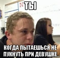 ты когда пытаешься не пукнуть при девушке