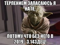 терпением запасаюсь я на 1е. потому что без него в 2019 - 3.14здец!