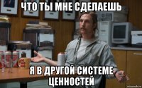 что ты мне сделаешь я в другой системе ценностей