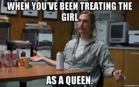 when you've been treating the girl as a queen.