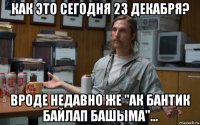 как это сегодня 23 декабря? вроде недавно же "ак бантик байлап башыма"...