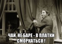  чай, не баре - в платки сморкаться !
