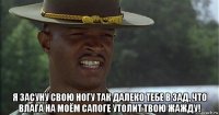  я засуну свою ногу так далеко тебе в зад, что влага на моём сапоге утолит твою жажду!
