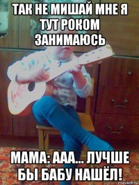 так не мишай мне я тут роком занимаюсь мама: ааа... лучше бы бабу нашёл!