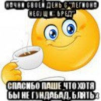 начни своей день с "легиона несущих бред" спасибо паше что хотя бы не гундабад, блять