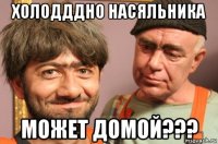 холодддно насяльника может домой???