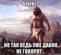 ыыы? но так ведь уже давно не говорят...