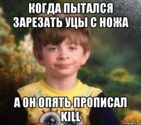 когда пытался зарезать уцы с ножа а он опять прописал kill