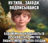 ну типа... заходи, подписывайся буду мемы выкладывать (в друзья всех приму ток пишите) может группу создам