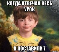 когда отвечал весь урок и поставили 7