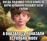 когда, подумал что в клипе не верю юлианну покажут всю голую а оказалось показали ее только жопу