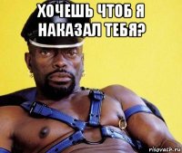 хочешь чтоб я наказал тебя? 