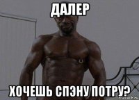 далер хочешь спэну потру?