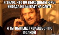 я знаю, что по выходным юры иногда не бывает на сайте и ты выпендриваешься по полной