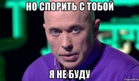 но спорить с тобой я не буду