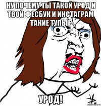 ну почему ты такой урод и твой фесбук и инстаграм такие тупые урод!