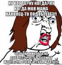 ну когда?ну когда?ну когда моя мама наконец-то подобреет?!! чего она никогда не добреет?!!чего я должна ждать?!!я очень устала ждать!!!