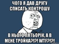 чого я дав другу списать контрошу в нього пятьорік, а в мене тройка?!?! wtf?!?!