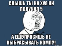 слышь ты ни хуя ни получил 5 а ещё просишь не выбрасывать комп?!