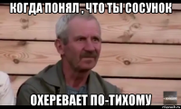 когда понял , что ты сосунок охеревает по-тихому