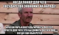 когда понял для чего государство экономит на народе! бросаю пить и ностальгировать по ссср, просто для того, что бы дожить до того дня когда сша обосрется