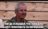  когда услышал, что твой друг будет голосовать за порошенко...