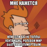 мне кажется или если бы не толпы хентайщиц, ролевой мир был бы полумёртвым