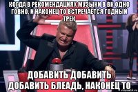 когда в рекомендациях музыки в вк одно говно, и наконец то встречается годный трек добавить добавить добавить блеадь, наконец то