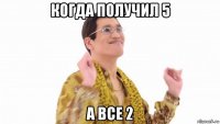 когда получил 5 а все 2