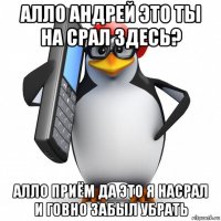 алло андрей это ты на срал здесь? алло приём да это я насрал и говно забыл убрать